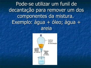 Pode-se utilizar um funil de decantação para remover um dos componentes da mistura.  Exemplo: água + óleo; água + areia 
