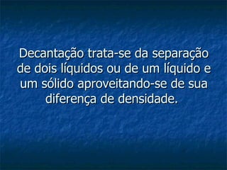 Decantação trata-se da separação de dois líquidos ou de um líquido e um sólido aproveitando-se de sua diferença de densidade.  