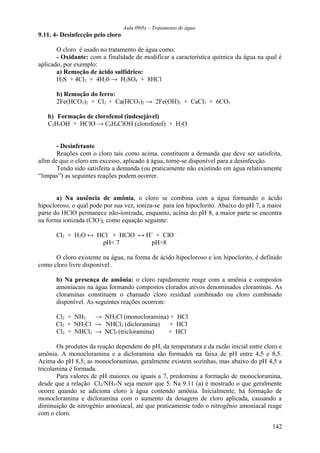 Aula 09(b) – Tratamento de água 
9.11. 4- Desinfecção pelo cloro 
O cloro é usado no tratamento de água como: 
- Oxidante: com a finalidade de modificar a característica química da água na qual é 
aplicado, por exemplo: 
a) Remoção de ácido sulfídrico: 
H2S + 4Cl2 + 4H20 → H2SO4 + 8HCl 
b) Remoção do ferro: 
2Fe(HCO3)2 + Cl2 + Ca(HCO3)2 → 2Fe(OH)3 + CaCl2 + 6CO2 
b) Formação de clorofenol (indesejável) 
C2H5OH + HClO → C6H4ClOH (clorofenol) + H2O 
- Desinfetante 
Reações com o cloro tais como acima, constituem a demanda que deve ser satisfeita, 
afim de que o cloro em excesso, aplicado à água, torne-se disponível para a desinfecção. 
Tendo sido satisfeita a demanda (ou praticamente não existindo em água relativamente 
“limpas”) as seguintes reações podem ocorrer. 
a) Na ausência de amônia, o cloro se combina com a água formando o ácido 
hipocloroso, o qual pode por sua vez, ioniza-se para íon hipoclorito. Abaixo do pH 7, a maior 
parte do HClO permanece não-ionizada, enquanto, acima do pH 8, a maior parte se encontra 
na forma ionizada (ClO-), como equação seguinte: 
Cl2 + H2O ↔ HCl + HClO ↔ H+ + ClO - 
pH< 7 pH>8 
O cloro existente na água, na forma de ácido hipocloroso e íon hipoclorito, é definido 
como cloro livre disponível . 
b) Na presença de amônia: o cloro rapidamente reage com a amônia e compostos 
amoniacais na água formando compostos clorados ativos denominados cloraminas. As 
cloraminas constituem o chamado cloro residual combinado ou cloro combinado 
disponível. As seguintes reações ocorrem: 
Cl2 + NH3 → NH2Cl (monocloramina) + HCl 
Cl2 + NH2Cl → NHCl2 (dicloramina) + HCl 
Cl2 + NHCl2 → NCl3 (tricloramina) + HCl 
Os produtos da reação dependem do pH, da temperatura e da razão inicial entre cloro e 
amônia. A monocloramina e a dicloramina são formados na faixa de pH entre 4,5 e 8,5. 
Acima do pH 8,5, as monocloraminas, geralmente existem sozinhas, mas abaixo do pH 4,5 a 
tricolamina é formada. 
Para valores de pH maiores ou iguais a 7, predomina a formação de monocloramina, 
desde que a relação Cl2/NH3-N seja menor que 5. Na 9.11 (a) é mostrado o que geralmente 
ocorre quando se adiciona cloro à água contendo amônia. Inicialmente, há formação de 
monocloramina e dicloramina com o aumento da dosagem de cloro aplicada, causando a 
diminuição de nitrogênio amoniacal, até que praticamente todo o nitrogênio amoniacal reage 
com o cloro. 
142 
 