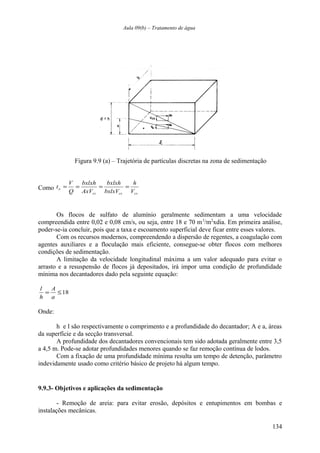 Aula 09(b) – Tratamento de água 
Figura 9.9 (a) – Trajetória de partículas discretas na zona de sedimentação 
Como 
h 
t = V = bxlxh 
= bxlxh 
= 
o bxlxV 
V 
cs cs cs 
AxV 
Q 
Os flocos de sulfato de alumínio geralmente sedimentam a uma velocidade 
compreendida entre 0,02 e 0,08 cm/s, ou seja, entre 18 e 70 m3/m2xdia. Em primeira análise, 
poder-se-ia concluir, pois que a taxa e escoamento superficial deve ficar entre esses valores. 
Com os recursos modernos, compreendendo a dispersão de regentes, a coagulação com 
agentes auxiliares e a floculação mais eficiente, consegue-se obter flocos com melhores 
condições de sedimentação. 
A limitação da velocidade longitudinal máxima a um valor adequado para evitar o 
arrasto e a resuspensão de flocos já depositados, irá impor uma condição de profundidade 
mínima nos decantadores dado pela seguinte equação: 
A 
= £18 
a 
l 
h 
Onde: 
h e l são respectivamente o comprimento e a profundidade do decantador; A e a, áreas 
da superfície e da secção transversal. 
A profundidade dos decantadores convencionais tem sido adotada geralmente entre 3,5 
a 4,5 m. Pode-se adotar profundidades menores quando se faz remoção contínua de lodos. 
Com a fixação de uma profundidade mínima resulta um tempo de detenção, parâmetro 
indevidamente usado como critério básico de projeto há algum tempo. 
9.9.3- Objetivos e aplicações da sedimentação 
- Remoção de areia: para evitar erosão, depósitos e entupimentos em bombas e 
instalações mecânicas. 
134 
 