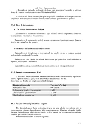 Aula 09(b) – Tratamento de água 
- Remoção de partículas sedimentáveis finas (sem coagulação): quando se utilizam 
águas de rios com grande transporte de sólido (alta turbidez). 
- Retenção de flocos: decantação após coagulação: quando se utilizam processos de 
coagulação para remoção de matéria coloidal, cor e turbidez, após floculação química. 
9.9.4- Tipos de decantadores 
a) Em função do escoamento da água 
- Decantadores de escoamento horizontal: a água escoa na direção longitudinal, sendo que 
o comprimento é a dimensão predominante. 
- Decantadores de escoamento vertical: a água escoa em movimento ascendente da parte 
inferior até a superfície dos tanques. 
b) Em função das condições de funcionamento 
- Decantadores do tipo clássico ou convencional: são aqueles em que se processa apenas a 
sedimentação com água já floculada. 
- Decantadores com contato de sólidos: são aqueles que promovem simultaneamente a 
agitação, floculação e a decantação. 
- Decantadores com escoamento laminar: o escoamento se dá em regime laminar. 
9.9.5- Taxa de escoamento superficial 
A eficiência de um decantador está relacionada com a taxa de escoamento superficial/ 
tempo, expressa em m3 de água por m2 de superfície de decantação por dia. 
Essas taxas são dotadas em função da qualidade da água: 
Tipo de sedimentação Taxa (m3/m2 x dia) 
Remoção de areia 600 a 1200 
Sedimentação simples (s/ coagulação) 5 a 20 
Clarificação de águas coloidais 15 a 45 
Clarificação de águas turvas 30 a 60 
9.9.6- Relação entre comprimento e a largura 
Nos decantadores de fluxo horizontal, deve-se ter uma relação conveniente entre o 
comprimento e a largura. Comprimentos relativamente pequenos dificultam a boa distribuição 
da água. Comprimentos relativamente grandes podem resultar em velocidades longitudinais 
elevadas que causam o arrasto de flocos. 
Geralmente são aceitos os limites seguintes: 
135 
 