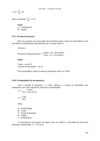 Aula 09(b) – Tratamento de água 
2,25 £ L <10 
B 
L 3 a 4 
Mais comumente: = 
B 
Onde: 
L = comprimento 
B = largura 
9.9.7- Período de detenção 
Deve-se assegurar um certo tempo de permanência para a água nos decantadores, para 
possibilitar a sedimentação das partículas que se deseja remover. 
Adota-se: 
volume - do - 
decantador 
Período de detenção (horas) = vazão - no - 
decantador 
Onde: 
Vazão = em m3/h 
Volume do decantador = em m3 
Para decantadores clássicos adota-se geralmente entre 2h e 2h30. 
9.9.8- Profundidade dos decantadores 
Com o período de detenção e a vazão, obtém-se o volume do decantador, que 
juntamente com a área superficial, fornecerá a profundidade. 
H volume 
área -sup 
erficial 
= 
H = TxQ 
BxL 
Onde: 
H = profundidade 
Q = vazão 
T = tempo de detenção 
B = largura 
L = comprimento 
A velocidade de escoamento das águas, deve ser inferior a velocidade de arraste das 
partículas sedimentadas, V < 1,25 cm/s. 
136 
 