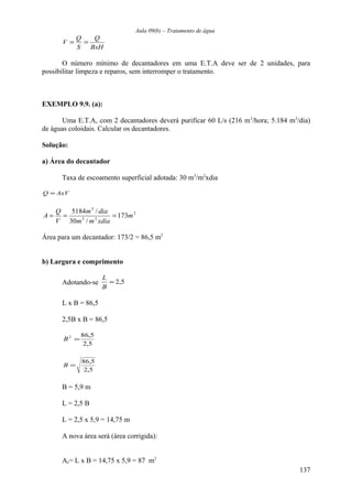 Aula 09(b) – Tratamento de água 
Q 
BxH 
V = Q = 
S 
O número mínimo de decantadores em uma E.T.A deve ser de 2 unidades, para 
possibilitar limpeza e reparos, sem interromper o tratamento. 
EXEMPLO 9.9. (a): 
Uma E.T.A, com 2 decantadores deverá purificar 60 L/s (216 m3/hora; 5.184 m3/dia) 
de águas coloidais. Calcular os decantadores. 
Solução: 
a) Área do decantador 
Taxa de escoamento superficial adotada: 30 m3/m2xdia 
Q = AxV 
2 
3 
A = Q = m dia 
= 
5184 / 173 
m 
m 3 m 2 
xdia 
30 / 
V 
Área para um decantador: 173/2 = 86,5 m2 
b) Largura e comprimento 
L 
Adotando-se = 2,5 
B 
L x B = 86,5 
2,5B x B = 86,5 
B2 =86,5 
2,5 
B = 86,5 
2,5 
B = 5,9 m 
L = 2,5 B 
L = 2,5 x 5,9 = 14,75 m 
A nova área será (área corrigida): 
Ac= L x B = 14,75 x 5,9 = 87 m2 
137 
 