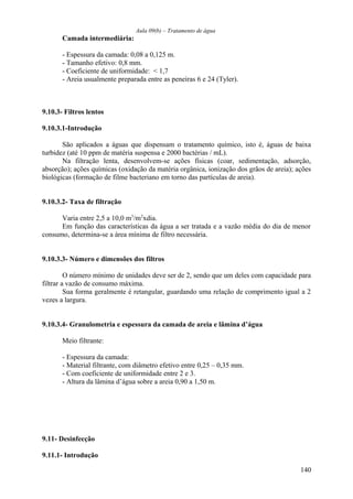 Aula 09(b) – Tratamento de água 
Camada intermediária: 
- Espessura da camada: 0,08 a 0,125 m. 
- Tamanho efetivo: 0,8 mm. 
- Coeficiente de uniformidade: < 1,7 
- Areia usualmente preparada entre as peneiras 6 e 24 (Tyler). 
9.10.3- Filtros lentos 
9.10.3.1-Introdução 
São aplicados a águas que dispensam o tratamento químico, isto é, águas de baixa 
turbidez (até 10 ppm de matéria suspensa e 2000 bactérias / mL). 
Na filtração lenta, desenvolvem-se ações físicas (coar, sedimentação, adsorção, 
absorção); ações químicas (oxidação da matéria orgânica, ionização dos grãos de areia); ações 
biológicas (formação de filme bacteriano em torno das partículas de areia). 
9.10.3.2- Taxa de filtração 
Varia entre 2,5 a 10,0 m3/m2xdia. 
Em função das características da água a ser tratada e a vazão média do dia de menor 
consumo, determina-se a área mínima de filtro necessária. 
9.10.3.3- Número e dimensões dos filtros 
O número mínimo de unidades deve ser de 2, sendo que um deles com capacidade para 
filtrar a vazão de consumo máxima. 
Sua forma geralmente é retangular, guardando uma relação de comprimento igual a 2 
vezes a largura. 
9.10.3.4- Granulometria e espessura da camada de areia e lâmina d’água 
Meio filtrante: 
- Espessura da camada: 
- Material filtrante, com diâmetro efetivo entre 0,25 – 0,35 mm. 
- Com coeficiente de uniformidade entre 2 e 3. 
- Altura da lâmina d’água sobre a areia 0,90 a 1,50 m. 
9.11- Desinfecção 
9.11.1- Introdução 
140 
 