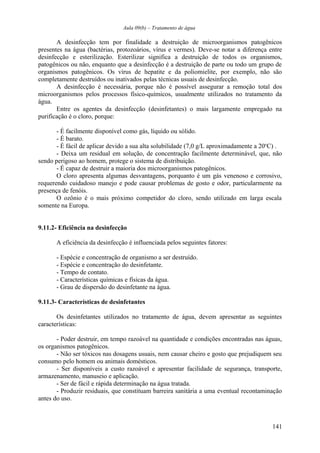 Aula 09(b) – Tratamento de água 
A desinfecção tem por finalidade a destruição de microorganismos patogênicos 
presentes na água (bactérias, protozoários, vírus e vermes). Deve-se notar a diferença entre 
desinfecção e esterilização. Esterilizar significa a destruição de todos os organismos, 
patogênicos ou não, enquanto que a desinfecção é a destruição de parte ou todo um grupo de 
organismos patogênicos. Os vírus de hepatite e da poliomielite, por exemplo, não são 
completamente destruídos ou inativados pelas técnicas usuais de desinfecção. 
A desinfecção é necessária, porque não é possível assegurar a remoção total dos 
microorganismos pelos processos físico-químicos, usualmente utilizados no tratamento da 
água. 
Entre os agentes da desinfecção (desinfetantes) o mais largamente empregado na 
purificação é o cloro, porque: 
- É facilmente disponível como gás, líquido ou sólido. 
- É barato. 
- É fácil de aplicar devido a sua alta solubilidade (7,0 g/L aproximadamente a 20oC) . 
- Deixa um residual em solução, de concentração facilmente determinável, que, não 
sendo perigoso ao homem, protege o sistema de distribuição. 
- É capaz de destruir a maioria dos microorganismos patogênicos. 
O cloro apresenta algumas desvantagens, porquanto é um gás venenoso e corrosivo, 
requerendo cuidadoso manejo e pode causar problemas de gosto e odor, particularmente na 
presença de fenóis. 
O ozônio é o mais próximo competidor do cloro, sendo utilizado em larga escala 
somente na Europa. 
9.11.2- Eficiência na desinfecção 
A eficiência da desinfecção é influenciada pelos seguintes fatores: 
- Espécie e concentração de organismo a ser destruído. 
- Espécie e concentração do desinfetante. 
- Tempo de contato. 
- Características químicas e físicas da água. 
- Grau de dispersão do desinfetante na água. 
9.11.3- Características de desinfetantes 
Os desinfetantes utilizados no tratamento de água, devem apresentar as seguintes 
características: 
- Poder destruir, em tempo razoável na quantidade e condições encontradas nas águas, 
os organismos patogênicos. 
- Não ser tóxicos nas dosagens usuais, nem causar cheiro e gosto que prejudiquem seu 
consumo pelo homem ou animais domésticos. 
- Ser disponíveis a custo razoável e apresentar facilidade de segurança, transporte, 
armazenamento, manuseio e aplicação. 
- Ser de fácil e rápida determinação na água tratada. 
- Produzir residuais, que constituam barreira sanitária a uma eventual recontaminação 
antes do uso. 
141 
 