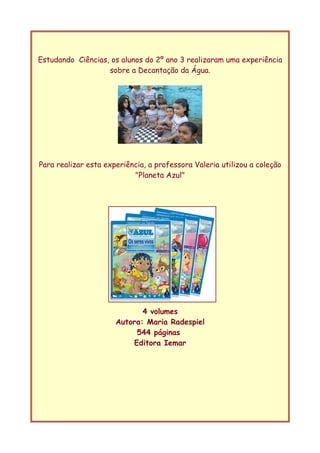 Estudando Ciências, os alunos do 2º ano 3 realizaram uma experiência
sobre a Decantação da Água.
Para realizar esta experiência, a professora Valeria utilizou a coleção
"Planeta Azul"
4 volumes
Autora: Maria Radespiel
544 páginas
Editora Iemar