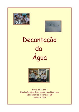 Decantação
da
Água
Alunos do 2º ano 3
Escola Municipal Interventor Noraldino Lima
São Sebastião do Paraíso -MG
Junho de 2013
 