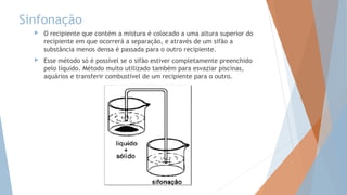 Sinfonação
 O recipiente que contém a mistura é colocado a uma altura superior do
recipiente em que ocorrerá a separação, e através de um sifão a
substância menos densa é passada para o outro recipiente.
 Esse método só é possível se o sifão estiver completamente preenchido
pelo líquido. Método muito utilizado também para esvaziar piscinas,
aquários e transferir combustível de um recipiente para o outro.
 
