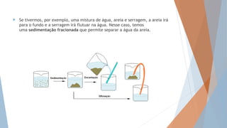  Se tivermos, por exemplo, uma mistura de água, areia e serragem, a areia irá
para o fundo e a serragem irá flutuar na água. Nesse caso, temos
uma sedimentação fracionada que permite separar a água da areia.
 