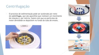 Centrifugação
 O processo de sedimentação pode ser acelerado por meio
de centrífugas, que são aparelhos que realizam um movimento
de rotação e, por inércia, fazem com que as partículas de
maior densidade se depositem no fundo do tubo de ensaio.
 