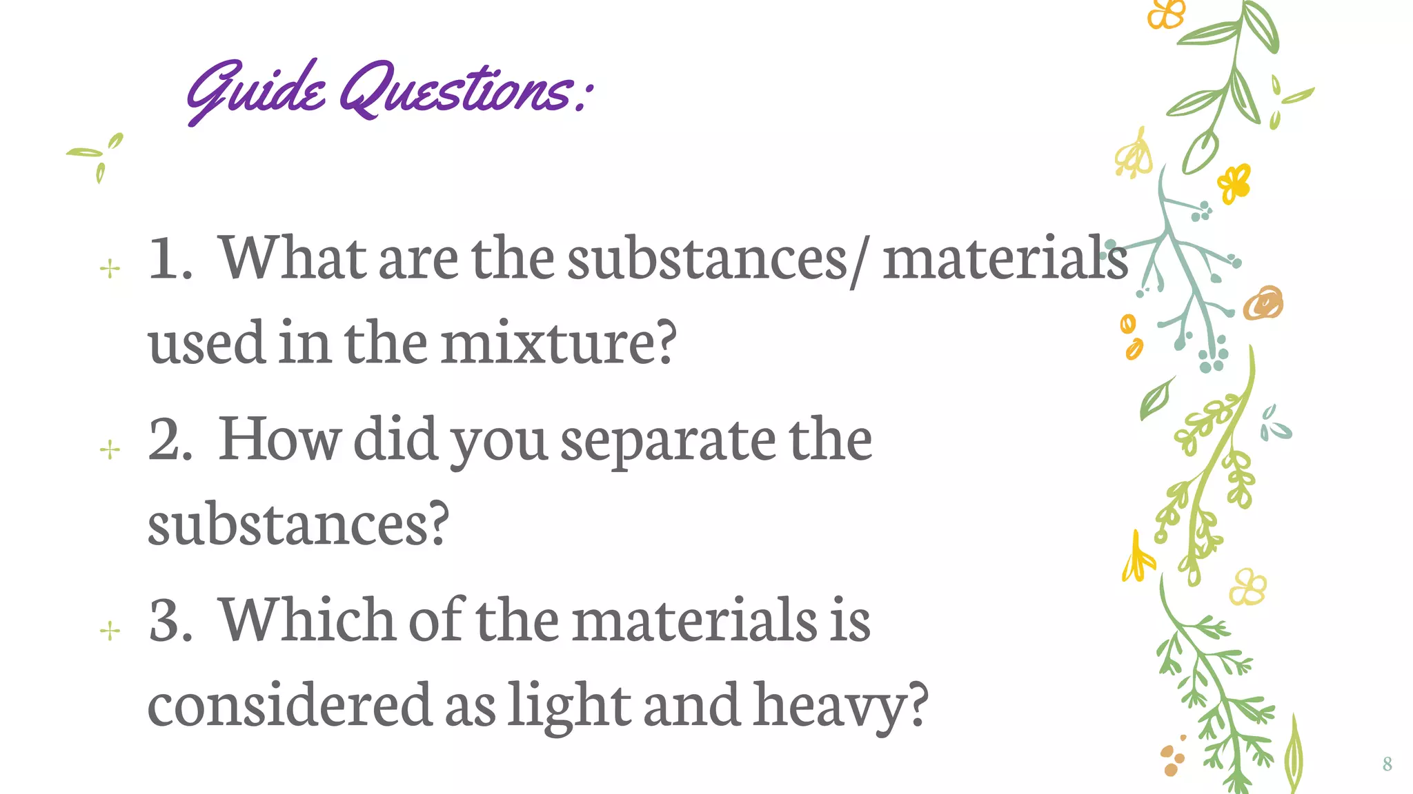 Guide Questions:
✢ 1. Whatarethesubstances/materials
usedinthe mixture?
✢ 2. Howdid youseparatethe
substances?
✢ 3. Whichofthematerialsis
consideredaslightand heavy?
8