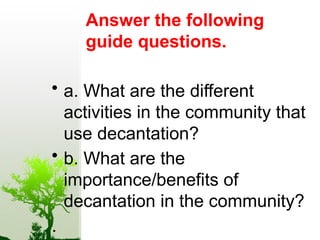 Answer the following
guide questions.
• a. What are the different
activities in the community that
use decantation?
• b. What are the
importance/benefits of
decantation in the community?
.
 