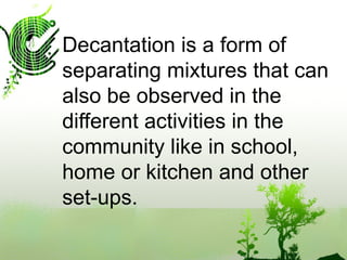 Decantation is a form of
separating mixtures that can
also be observed in the
different activities in the
community like in school,
home or kitchen and other
set-ups.
 