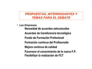PROPUESTAS, INTERROGANTES Y
        TEMAS PARA EL DEBATE
              Aspectos estructurales
• Las Empresas
     Necesidad de acuerdos estructurales
     Acuerdos de transferencia tecnológica
     Fondo de Formación Profesional
     Formación continua del Profesorado
     Mejora continua de calidad
     Favorecer el conocimiento de la nueva F.P.
     Flexibilizar la realización de FCT
 