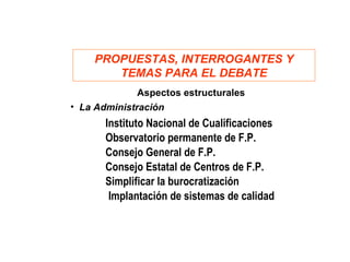 PROPUESTAS, INTERROGANTES Y
       TEMAS PARA EL DEBATE
              Aspectos estructurales
• La Administración
       Instituto Nacional de Cualificaciones
       Observatorio permanente de F.P.
       Consejo General de F.P.
       Consejo Estatal de Centros de F.P.
       Simplificar la burocratización
        Implantación de sistemas de calidad
 