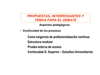 PROPUESTAS, INTERROGANTES Y
       TEMAS PARA EL DEBATE
             Aspectos pedagógicos

• Continuidad de los procesos

     Como exigencia de profesionalización continua
     Estructura modular
     Prueba externa de acceso
     Continuidad G. Superior – Estudios Universitarios
 