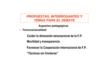 PROPUESTAS, INTERROGANTES Y
       TEMAS PARA EL DEBATE
             Aspectos pedagógicos
• Transnacionalidad

    Cuidar la dimensión tansnacional de la F.P.
    Movilidad y transparencia
    Favorecer la Cooperación Internacional de F.P.
    “Técnicos sin fronteras”
 