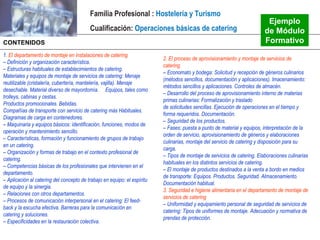 Familia Profesional : Hostelería y Turismo
                                                                                                                           Ejemplo
                                          Cualificación: Operaciones básicas de catering                                  de Módulo
CONTENIDOS                                                                                                                Formativo
1. El departamento de montaje en instalaciones de catering
                                                                          2. El proceso de aprovisionamiento y montaje de servicios de
– Definición y organización característica.
                                                                          catering
– Estructuras habituales de establecimientos de catering.
                                                                          – Economato y bodega: Solicitud y recepción de géneros culinarios
Materiales y equipos de montaje de servicios de catering: Menaje
                                                                          (métodos sencillos, documentación y aplicaciones). lmacenamiento:
reutilizable (cristalería, cubertería, mantelería, vajilla). Menaje
                                                                          métodos sencillos y aplicaciones. Controles de almacén.
desechable. Material diverso de mayordomía. Equipos, tales como
                                                                          – Desarrollo del proceso de aprovisionamiento interno de materias
trolleys, cabinas y cestas.
                                                                          primas culinarias: Formalización y traslado
Productos promocionales. Bebidas.
                                                                          de solicitudes sencillas. Ejecución de operaciones en el tiempo y
Compañías de transporte con servicio de catering más Habituales.
                                                                          forma requeridos. Documentación.
Diagramas de carga en contenedores.
                                                                          – Seguridad de los productos.
– Maquinaria y equipos básicos: identificación, funciones, modos de
                                                                          – Fases: puesta a punto de material y equipos, interpretación de la
operación y mantenimiento sencillo.
                                                                          orden de servicio, aprovisionamiento de géneros y elaboraciones
– Características, formación y funcionamiento de grupos de trabajo
                                                                          culinarias, montaje del servicio de catering y disposición para su
en un catering.
                                                                          carga.
– Organización y formas de trabajo en el contexto profesional de
                                                                          – Tipos de montaje de servicios de catering. Elaboraciones culinarias
catering.
                                                                          habituales en los distintos servicios de catering.
– Competencias básicas de los profesionales que intervienen en el
                                                                          – El montaje de productos destinados a la venta a bordo en medios
departamento.
                                                                          de transporte: Equipos. Productos. Seguridad. Almacenamiento.
– Aplicación al catering del concepto de trabajo en equipo: el espíritu
                                                                          Documentación habitual.
de equipo y la sinergia.
                                                                          3. Seguridad e higiene alimentaria en el departamento de montaje de
– Relaciones con otros departamentos.
                                                                          servicios de catering
– Procesos de comunicación interpersonal en el catering: El feed-
                                                                          – Uniformidad y equipamiento personal de seguridad de servicios de
back y la escucha efectiva. Barreras para la comunicación en
                                                                          catering: Tipos de uniformes de montaje. Adecuación y normativa de
catering y soluciones.
                                                                          prendas de protección.
– Especificidades en la restauración colectiva.
 