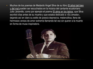 • Muchos de los poemas de Medardo Ángel Silva de su libro El árbol del bien
  y del mal pueden ser escuchados en la música...