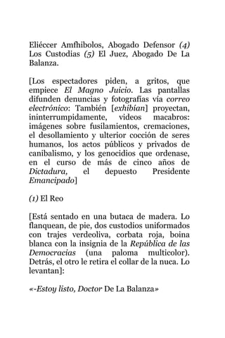 Eliéccer Amfhibolos, Abogado Defensor (4)
Los Custodias (5) El Juez, Abogado De La
Balanza.
[Los espectadores piden, a gritos, que
empiece El Magno Juicio. Las pantallas
difunden denuncias y fotografías vía correo
electrónico: También [exhibían] proyectan,
ininterrumpidamente, videos macabros:
imágenes sobre fusilamientos, cremaciones,
el desollamiento y ulterior cocción de seres
humanos, los actos públicos y privados de
canibalismo, y los genocidios que ordenase,
en el curso de más de cinco años de
Dictadura, el depuesto Presidente
Emancipado]
(1) El Reo
[Está sentado en una butaca de madera. Lo
flanquean, de pie, dos custodios uniformados
con trajes verdeoliva, corbata roja, boina
blanca con la insignia de la República de las
Democracias (una paloma multicolor).
Detrás, el otro le retira el collar de la nuca. Lo
levantan]:
«-Estoy listo, Doctor De La Balanza»
 