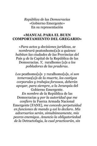 República de las Democracias
«Gobierno Emergente»
En su representación
«MANUAL PARA EL BUEN
COMPORTAMIENTO DEL GREGARIO»
«Para actos y decisiones jurídicas, se
nombrará peatonhomo[a]s a quienes
habitan las ciudades de las Provincias del
País y de la Capital de la República de las
Democracias. Y, ruralhomo [a]s a los
pobladores de las praderas.
Los peathomo[a]s y ruralhomo[a]s, si son
temeroso[a]s de la muerte, los castigos
corporales y trabajos forzosos, deberán
apoyar, para siempre, a la Jerarquía del
Gobierno Emergente.
En nombre de la República de las
Democracias y por la autoridad que me
confiere la Fuerza Armada Nacional
Emergente [FANE], me concedo perpetuidad
en funciones de mando y así lo declaro. Mis
adversarios serán, simultáneamente, mis
peores enemigos. Anuncio la obligatoriedad
de la Detractofagia, la cual practicarán, sin
 