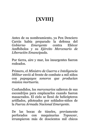 [XVIII]
Antes de su nombramiento, ya Pen Denciero
Carrás había preparado la defensa del
Gobierno Emergente contra Eliécer
Amfhibolos y su Ejército Mercenario de
Liberación Emancipada.
Por tierra, aire y mar, los insurgentes fueron
rodeados.
Primero, el Ministro de Guerra e Inteligencia
Militar envió al frente de combate a mil niños
con papagayos sonoros que producían
música mortuoria.
Confundidos, los mercenarios salieron de sus
escondrijos para emplazarlos cuando fueron
masacrados. El cielo se llenó de helicópteros
artillados, piloteados por soldados-niños de
la Fuerza Armada Nacional Emergente.
De las bocas de túneles, previamente
perforados con maquinarias Topowar,
irrumpieron más de doscientos mil chicos
 