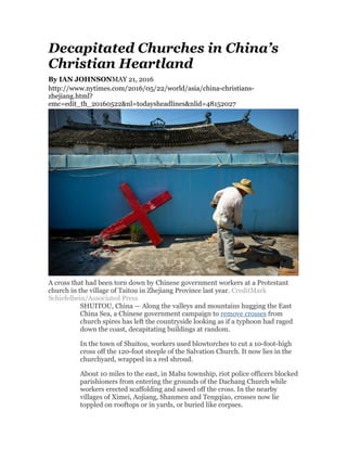 Decapitated Churches in China’s
Christian Heartland
By IAN JOHNSONMAY 21, 2016
http://www.nytimes.com/2016/05/22/world/asia/china-christians-
zhejiang.html?
emc=edit_th_20160522&nl=todaysheadlines&nlid=48152027
A cross that had been torn down by Chinese government workers at a Protestant
church in the village of Taitou in Zhejiang Province last year. CreditMark
Schiefelbein/Associated Press
SHUITOU, China — Along the valleys and mountains hugging the East
China Sea, a Chinese government campaign to remove crosses from
church spires has left the countryside looking as if a typhoon had raged
down the coast, decapitating buildings at random.
In the town of Shuitou, workers used blowtorches to cut a 10-foot-high
cross off the 120-foot steeple of the Salvation Church. It now lies in the
churchyard, wrapped in a red shroud.
About 10 miles to the east, in Mabu township, riot police officers blocked
parishioners from entering the grounds of the Dachang Church while
workers erected scaffolding and sawed off the cross. In the nearby
villages of Ximei, Aojiang, Shanmen and Tengqiao, crosses now lie
toppled on rooftops or in yards, or buried like corpses.
 
