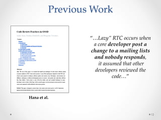 Previous  Work  
	
12
Hana  et  al.	
“…Lazy”  RTC  occurs  when  
a  core  developer  post  a  
change  to  a  mailing  lists  
and  nobody  responds,	
  it  assumed  that  other  
developers  reviewed  the  
code…”	
 
