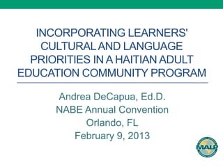 INCORPORATING LEARNERS'
    CULTURAL AND LANGUAGE
  PRIORITIES IN A HAITIAN ADULT
EDUCATION COMMUNITY PROGRAM

      Andrea DeCapua, Ed.D.
      NABE Annual Convention
           Orlando, FL
         February 9, 2013
 