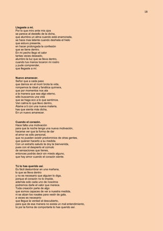 18
Llegaste a mí.
Por lo que miro ante mis ojos
se parece al destello de la dicha,
que alumbra un alma cuando está enamorada,
se hace mas latente cuando deshiela el hielo
que estuvo presente,
en hacer prolongada la confesión
que se tiene dentro.
En mi pecho llego el calor
tantas veces deseado,
alumbro la luz que se lleva dentro,
cuando tus manos tocaron mi rostro
y pude comprender,
que llegaste a mí.
Nuevo amanecer.
Señor que a cada paso
que damos en el morir brota la vida,
rompemos la ideal y fanática quimera,
que por momentos nos ata
a la manera que sea algo eterno,
sólo buscamos una vida
que se haga eco a lo que sentimos.
Ven calma lo que llevo dentro,
Átame a ti con una nueva materia,
has que sienta más dicha,
En un nuevo amanecer.
Cuando el corazón.
Hace falta una motivación
para que la noche tenga una nueva motivación,
hacerse ver que la forma de dar
el amor es sólo personal,
que no pueden existir predominios de otras gentes,
que quieran hacerlo a su medida.
Con un extraño saludo te doy la bienvenida,
pues con el despierto el cúmulo
de sensaciones que tienes,
entonces podrás decir sin miedo alguno,
que hay amor cuando el corazón siente.
Tú lo has querido así.
Es fácil deslumbrar en una mañana,
lo que se lleva dentro
y no es necesario que alguien lo diga,
porque el corazón no lo impide,
además solo cada uno de nosotros
podremos darle el valor que merece.
Toda creación parte de algo
que somos capaces de ver a nuestra medida,
ni se alzan los rosales para vestir de gala,
a veces es necesario
que llegue la verdad al descubierto,
para que de esa manera no exista un mal entendimiento,
tú por la forma de comportarte lo has querido así.
 