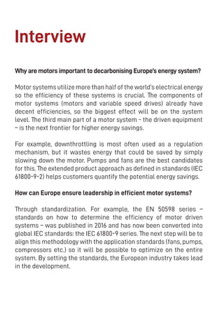 12
Interview
Why are motors important to decarbonising Europe’s energy system?
Motor systems utilize more than half of the world’s electrical energy
so the efficiency of these systems is crucial. The components of
motor systems (motors and variable speed drives) already have
decent efficiencies, so the biggest effect will be on the system
level. The third main part of a motor system - the driven equipment
– is the next frontier for higher energy savings.
For example, downthrottling is most often used as a regulation
mechanism, but it wastes energy that could be saved by simply
slowing down the motor. Pumps and fans are the best candidates
for this. The extended product approach as defined in standards (IEC
61800-9-2) helps customers quantify the potential energy savings.
How can Europe ensure leadership in efficient motor systems?
Through standardization. For example, the EN 50598 series –
standards on how to determine the efficiency of motor driven
systems – was published in 2016 and has now been converted into
global IEC standards: the IEC 61800-9 series. The next step will be to
align this methodology with the application standards (fans, pumps,
compressors etc.) so it will be possible to optimize on the entire
system. By setting the standards, the European industry takes lead
in the development.
 