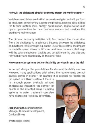13
How will the digital and circular economy impact the motors sector?
Variable speed drives are by their very nature digital and will perform
as intelligent sensors very close to the process, opening possibilities
for further system level energy optimization. Digitalisation also
opens opportunities for new business models and services like
predictive maintenance.
The circular economy initiative will first impact the motor side.
There the challenge is to achieve a balance between the efficiency
and material requirements e.g. on the use of rare earths. The impact
on variable speed drives is different and here the main challenge
will the balance between liability and durability on the one side and
recyclability and reparability on the other side.
How can motor systems deliver flexibility services in smart grids?
In current design, the possibilities for demand flexibility are low.
However, many applications exist where the requirements are not
always carved in stone – for example it is possible to reduce the
fan speed in a HVAC system if there is
not enough power available without
immediately impacting the comfort of
people in the affected areas. Pumping
systems in water treatment can also
have interesting flexibility potentials.
Jesper Jerlang, Standardization
Manager, Business Development,
Danfoss Drives
(Photo: Jesper Jerlang)
 
