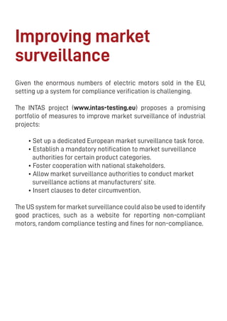 16
Improving market
surveillance
Given the enormous numbers of electric motors sold in the EU,
setting up a system for compliance verification is challenging.
The INTAS project (www.intas-testing.eu) proposes a promising
portfolio of measures to improve market surveillance of industrial
projects:
• Set up a dedicated European market surveillance task force.
• Establish a mandatory notification to market surveillance
authorities for certain product categories.
• Foster cooperation with national stakeholders.
• Allow market surveillance authorities to conduct market
surveillance actions at manufacturers’ site.
• Insert clauses to deter circumvention.
The US system for market surveillance could also be used to identify
good practices, such as a website for reporting non-compliant
motors, random compliance testing and fines for non-compliance.
 