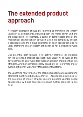 17
The extended product
approach
A system approach should be followed to minimise the energy
losses in all components, including both the motor driven unit and
the application (for example, a pump or compressor) and all the
mechanical connections in between. Given the complexity of such
a procedure and the unique character of each application and its
load, promoting motor system efficiency is not a straightforward
task.
One potential path forward is to actively promote the standard
for the extended product approach (IEC 61800-9), as well as the
development of a software tool that can assist in implementing this
standard. Another complementary possibility is to promote motor
system efficiency via Energy Management Systems.
The upcoming new version of the Technical Specification on rotating
electrical machines (IEC 60034 Part 31 - Application guidelines for
the selection of energy-efficient motors including variable speed
applications) will also contribute to make further progress in this
field.
 