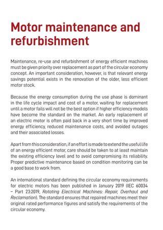 18
Motor maintenance and
refurbishment
Maintenance, re-use and refurbishment of energy efficient machines
mustbegivenpriorityoverreplacementaspartofthecirculareconomy
concept. An important consideration, however, is that relevant energy
savings potential exists in the renovation of the older, less efficient
motor stock.
Because the energy consumption during the use phase is dominant
in the life cycle impact and cost of a motor, waiting for replacement
until a motor fails will not be the best option if higher efficiency models
have become the standard on the market. An early replacement of
an electric motor is often paid back in a very short time by improved
energy efficiency, reduced maintenance costs, and avoided outages
and their associated losses.
Apartfromthisconsideration,ifaneffortismadetoextendtheusefullife
of an energy efficient motor, care should be taken to at least maintain
the existing efficiency level and to avoid compromising its reliability.
Proper predictive maintenance based on condition monitoring can be
a good base to work from.
An international standard defining the circular economy requirements
for electric motors has been published in January 2019 (IEC 60034
– Part 23:2019, Rotating Electrical Machines: Repair, Overhaul and
Reclamation). The standard ensures that repaired machines meet their
original rated performance figures and satisfy the requirements of the
circular economy.
 