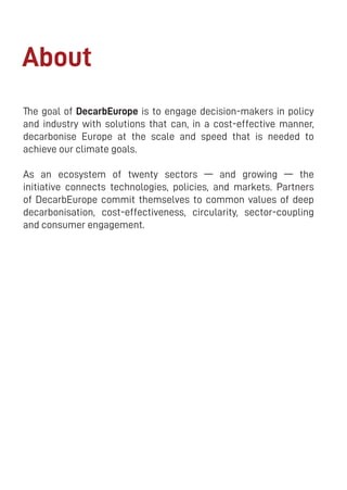 2
The goal of DecarbEurope is to engage decision-makers in policy
and industry with solutions that can, in a cost-effective manner,
decarbonise Europe at the scale and speed that is needed to
achieve our climate goals.
As an ecosystem of twenty sectors — and growing — the
initiative connects technologies, policies, and markets. Partners
of DecarbEurope commit themselves to common values of deep
decarbonisation, cost-effectiveness, circularity, sector-coupling
and consumer engagement.
About
 
