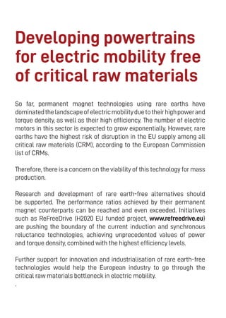 20
Developing powertrains
for electric mobility free
of critical raw materials
So far, permanent magnet technologies using rare earths have
dominatedthelandscapeofelectricmobilityduetotheirhighpowerand
torque density, as well as their high efficiency. The number of electric
motors in this sector is expected to grow exponentially. However, rare
earths have the highest risk of disruption in the EU supply among all
critical raw materials (CRM), according to the European Commission
list of CRMs.
Therefore, there is a concern on the viability of this technology for mass
production.
Research and development of rare earth-free alternatives should
be supported. The performance ratios achieved by their permanent
magnet counterparts can be reached and even exceeded. Initiatives
such as ReFreeDrive (H2020 EU funded project, www.refreedrive.eu)
are pushing the boundary of the current induction and synchronous
reluctance technologies, achieving unprecedented values of power
and torque density, combined with the highest efficiency levels.
Further support for innovation and industrialisation of rare earth-free
technologies would help the European industry to go through the
critical raw materials bottleneck in electric mobility.
.
 