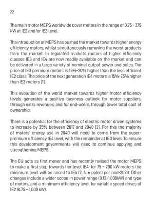 22
ThemainmotorMEPSworldwide cover motors inthe range of0.75-375
kW at IE2 and/or IE3 level.
TheintroductionofMEPShaspushedthemarkettowardshigherenergy
efficiency motors, whilst simultaneously removing the worst products
from the market. In regulated markets motors of higher efficiency
classes IE3 and IE4 are now readily available on the market and can
be delivered in a large variety of nominal output power and poles. The
price of IE3 premium motors is 15%-20% higher than the less efficient
IE2class.ThepriceofthenextgenerationIE4motorsis15%-25%higher
than IE3 motors [1].
This evolution of the world market towards higher motor efficiency
levels generates a positive business outlook for motor suppliers,
through extra revenues, and for end-users, through lower total cost of
ownership.
There is a potential for the efficiency of electric motor driven systems
to increase by 35% between 2017 and 2040 [2]. For this the majority
of motors’ energy use in 2040 will need to come from the super-
premium efficiency IE4 level, with the remainder at IE3 level. To ensure
this development governments will need to continue applying and
strengthening MEPS.
The EU acts as first mover and has recently revised the motor MEPS
to make a first step towards tier level IE4: for 75 – 200 kW motors the
minimum level will be raised to IE4 (2, 4, 6 poles) per mid-2023. Other
changes include a wider scope in power range (0.12-1,000kW) and type
of motors, and a minimum efficiency level for variable speed drives of
IE2 (0.75 – 1,000 kW).
 