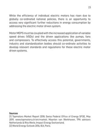 23
While the efficiency of individual electric motors has risen due to
globally co-ordinated national policies, there is an opportunity to
access very significant further reductions in energy consumption by
addressing the electric motor driven system.
MotorMEPSmustbecoupledwiththeincreasedapplicationofvariable
speed drives (VSDs) and the driven applications like pumps, fans
and compressors. To effectively access this potential, governments,
industry and standardization bodies should co-ordinate activities to
develop relevant standards and regulations for these electric motor
driven systems.
Sources
[1] Topmotors Market Report 2018; Swiss Federal Office of Energy SFOE, May
2019, www.topmotors.ch/en/market; Maarten van Werkhoven, TPA advisors
Netherlands & Rita Werle, Impact Energy Switzerland.
[2] World Energy Outlook 2016, IEA, Paris.
 
