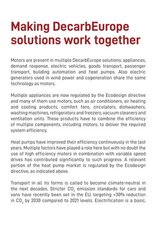 24
Making DecarbEurope
solutions work together
Motors are present in multiple DecarbEurope solutions: appliances,
demand response, electric vehicles, goods transport, passenger
transport, building automation and heat pumps. Also electric
generators used in wind power and cogeneration share the same
technology as motors.
Multiple appliances are now regulated by the Ecodesign directive
and many of them use motors, such as air conditioners, air heating
and cooling products, comfort fans, circulators, dishwashers,
washing machines, refrigerators and freezers, vacuum cleaners and
ventilation units. These products have to combine the efficiency
of multiple components, including motors, to deliver the required
system efficiency.
Heat pumps have improved their efficiency continuously in the last
years. Multiple factors have played a role here but with no doubt the
use of high efficiency motors in combination with variable speed
drives has contributed significantly to such progress. A relevant
portion of the heat pump market is regulated by the Ecodesign
directive, as indicated above.
Transport in all its forms is called to become climate-neutral in
the next decades. Stricter CO2
emission standards for cars and
vans have recently been set in the EU, targeting >30% reduction
in CO2
by 2030 compared to 2021 levels. Electrification is a basic,
 