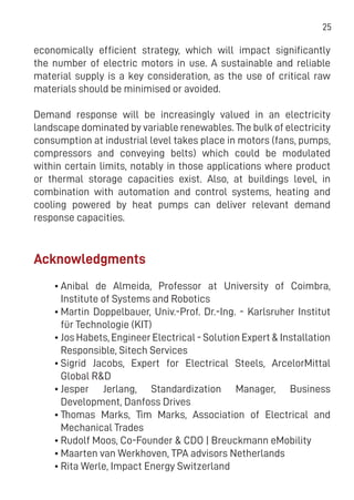 25
economically efficient strategy, which will impact significantly
the number of electric motors in use. A sustainable and reliable
material supply is a key consideration, as the use of critical raw
materials should be minimised or avoided.
Demand response will be increasingly valued in an electricity
landscape dominated by variable renewables. The bulk of electricity
consumption at industrial level takes place in motors (fans, pumps,
compressors and conveying belts) which could be modulated
within certain limits, notably in those applications where product
or thermal storage capacities exist. Also, at buildings level, in
combination with automation and control systems, heating and
cooling powered by heat pumps can deliver relevant demand
response capacities.
Acknowledgments
•	Anibal de Almeida, Professor at University of Coimbra,
Institute of Systems and Robotics
•	Martin Doppelbauer, Univ.-Prof. Dr.-Ing. - Karlsruher Institut
für Technologie (KIT)
•	Jos Habets, Engineer Electrical - Solution Expert & Installation
Responsible, Sitech Services
•	Sigrid Jacobs, Expert for Electrical Steels, ArcelorMittal
Global R&D
•	Jesper Jerlang, Standardization Manager, Business
Development, Danfoss Drives
•	Thomas Marks, Tim Marks, Association of Electrical and
Mechanical Trades
•	Rudolf Moos, Co-Founder & CDO | Breuckmann eMobility
•	Maarten van Werkhoven, TPA advisors Netherlands
•	Rita Werle, Impact Energy Switzerland
 