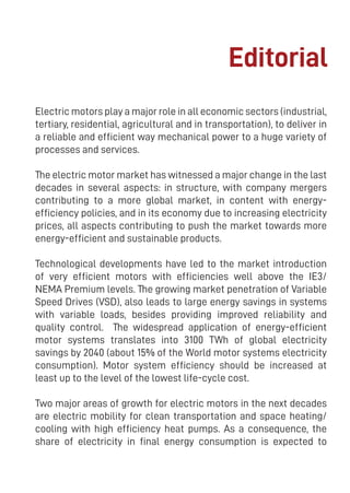 3
Electric motors play a major role in all economic sectors (industrial,
tertiary, residential, agricultural and in transportation), to deliver in
a reliable and efficient way mechanical power to a huge variety of
processes and services.
The electric motor market has witnessed a major change in the last
decades in several aspects: in structure, with company mergers
contributing to a more global market, in content with energy-
efficiency policies, and in its economy due to increasing electricity
prices, all aspects contributing to push the market towards more
energy-efficient and sustainable products.
Technological developments have led to the market introduction
of very efficient motors with efficiencies well above the IE3/
NEMA Premium levels. The growing market penetration of Variable
Speed Drives (VSD), also leads to large energy savings in systems
with variable loads, besides providing improved reliability and
quality control. The widespread application of energy-efficient
motor systems translates into 3100 TWh of global electricity
savings by 2040 (about 15% of the World motor systems electricity
consumption). Motor system efficiency should be increased at
least up to the level of the lowest life-cycle cost.
Two major areas of growth for electric motors in the next decades
are electric mobility for clean transportation and space heating/
cooling with high efficiency heat pumps. As a consequence, the
share of electricity in final energy consumption is expected to
Editorial
 