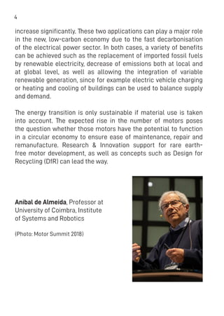 4
increase significantly. These two applications can play a major role
in the new, low-carbon economy due to the fast decarbonisation
of the electrical power sector. In both cases, a variety of benefits
can be achieved such as the replacement of imported fossil fuels
by renewable electricity, decrease of emissions both at local and
at global level, as well as allowing the integration of variable
renewable generation, since for example electric vehicle charging
or heating and cooling of buildings can be used to balance supply
and demand.
The energy transition is only sustainable if material use is taken
into account. The expected rise in the number of motors poses
the question whether those motors have the potential to function
in a circular economy to ensure ease of maintenance, repair and
remanufacture. Research & Innovation support for rare earth-
free motor development, as well as concepts such as Design for
Recycling (DfR) can lead the way.
Anibal de Almeida, Professor at
University of Coimbra, Institute
of Systems and Robotics
(Photo: Motor Summit 2018)
 