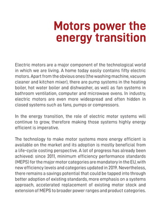 5
Electric motors are a major component of the technological world
in which we are living. A home today easily contains fifty electric
motors. Apart from the obvious ones (the washing machine, vacuum
cleaner and kitchen mixer), there are pump systems in the heating
boiler, hot water boiler and dishwasher, as well as fan systems in
bathroom ventilation, computer and microwave ovens. In industry,
electric motors are even more widespread and often hidden in
closed systems such as fans, pumps or compressors.
In the energy transition, the role of electric motor systems will
continue to grow, therefore making those systems highly energy
efficient is imperative.
The technology to make motor systems more energy efficient is
available on the market and its adoption is mostly beneficial from
a life-cycle costing perspective. A lot of progress has already been
achieved: since 2011, minimum efficiency performance standards
(MEPS) for the major motor categories are mandatory in the EU, with
new efficiency levels and categories updated in 2019. Nevertheless,
there remains a savings potential that could be tapped into through
better adoption of existing standards, more emphasis on a systems
approach, accelerated replacement of existing motor stock and
extension of MEPS to broader power ranges and product categories.
Motors power the
energy transition
 