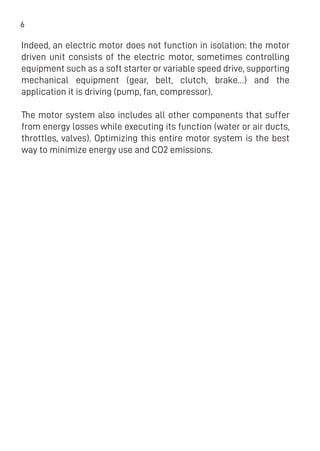 6
Indeed, an electric motor does not function in isolation: the motor
driven unit consists of the electric motor, sometimes controlling
equipment such as a soft starter or variable speed drive, supporting
mechanical equipment (gear, belt, clutch, brake…) and the
application it is driving (pump, fan, compressor).
The motor system also includes all other components that suffer
from energy losses while executing its function (water or air ducts,
throttles, valves). Optimizing this entire motor system is the best
way to minimize energy use and CO2 emissions.
 