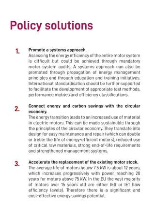 8
Promote a systems approach.
Assessingtheenergyefficiencyoftheentiremotorsystem
is difficult but could be achieved through mandatory
motor system audits. A systems approach can also be
promoted through propagation of energy management
principles and through education and training initiatives.
International standardisation should be further supported
to facilitate the development of appropriate test methods,
performance metrics and efficiency classifications.
Connect energy and carbon savings with the circular
economy.
The energy transition leads to an increased use of material
in electric motors. This can be made sustainable through
the principles of the circular economy. They translate into
design for easy maintenance and repair (which can double
or treble the life of energy-efficient motors), reduced use
of critical raw materials, strong end-of-life requirements
and strengthened management systems.
Accelerate the replacement of the existing motor stock.
The average life of motors below 7.5 kW is about 12 years,
which increases progressively with power, reaching 20
years for motors above 75 kW. In the EU the vast majority
of motors over 15 years old are either IE0 or IE1 (low
efficiency levels). Therefore there is a significant and
cost-effective energy savings potential.
Policy solutions
1.
2.
3.
 