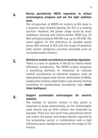 9
Revise periodically MEPS regulation to reflect
technological progress and set the right ambition
level.
The introduction of MEPS for motors at IE4 level is
a positive step forward placing the EU in a leading
position. However, the power range could be more
ambitious starting with motors below 75kW (e.g. 7,5
kW) and going beyond 200 kW (e.g. up to 375 kW). The
same applies for the efficiency of variable speed
drives (IE3 instead of IE2) and the scope of products
(add certain categories currently excluded, such as
increased safety motors).
Reinforce market surveillance of existing regulation.
There is a lack of capacity in the EU to check motor
efficiency compliance. The INTAS project proposes
a promising portfolio of measures to improve
market surveillance of industrial projects, such as
dedicated European task forces, notification to MSAs,
cooperation among stakeholders and witness testing
according to standardised procedures (see www.
intas-testing.eu).
Support sustainable technologies for electric
mobility.
The number of electric motors in this sector is
expected to grow exponentially, so the technologies
used should use as little critical raw materials as
possible. There are rare earth-free alternatives which
can match the power and torque density required by
the automotive sector, in combination with a high
efficiency level, needed to maximise the range of the
vehicle.
4.
5.
6.
 