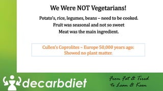 We Were NOT Vegetarians!
Potato’s, rice, legumes, beans – need to be cooked.
Fruit was seasonal and not so sweet
Meat was the main ingredient.
From Fat & Tired
to Lean & Keen
Cullen’s Coprolites – Europe 50,000 years ago:
Showed no plant matter.
 