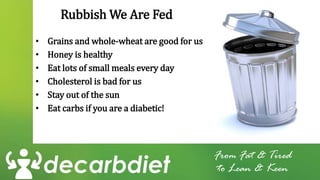 Rubbish We Are Fed
• Grains and whole-wheat are good for us
• Honey is healthy
• Eat lots of small meals every day
• Cholesterol is bad for us
• Stay out of the sun
• Eat carbs if you are a diabetic!
From Fat & Tired
to Lean & Keen
 