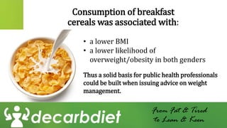 Consumption of breakfast
cereals was associated with:
From Fat & Tired
to Lean & Keen
• a lower BMI
• a lower likelihood of
overweight/obesity in both genders
Thus a solid basis for public health professionals
could be built when issuing advice on weight
management.
 